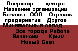 Оператор Call-центра › Название организации ­ Базальт, ООО › Отрасль предприятия ­ Другое › Минимальный оклад ­ 22 000 - Все города Работа » Вакансии   . Крым,Новый Свет